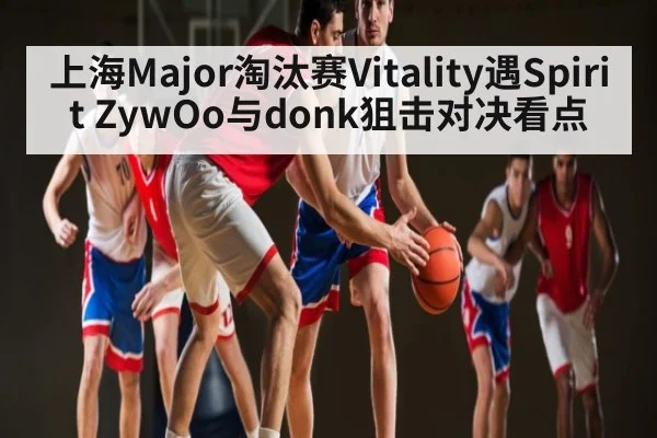 上海Major淘汰赛Vitality遇Spirit ZywOo与donk狙击对决看点